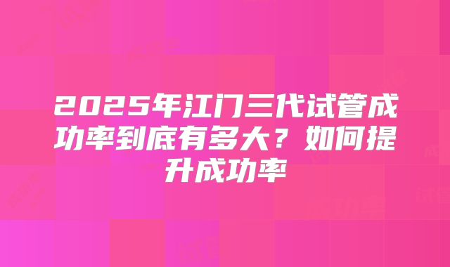 2025年江门三代试管成功率到底有多大?如何提升成功率