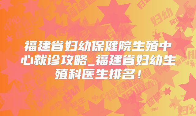 福建省妇幼保健院生殖中心就诊攻略_福建省妇幼生殖科医生排名!