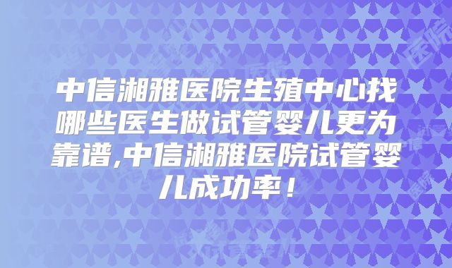 中信湘雅医院生殖中心找哪些医生做试管婴儿更为靠谱,中信湘雅医院试管婴儿成功率!