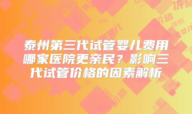 泰州第三代试管婴儿费用哪家医院更亲民？影响三代试管价格的因素解析