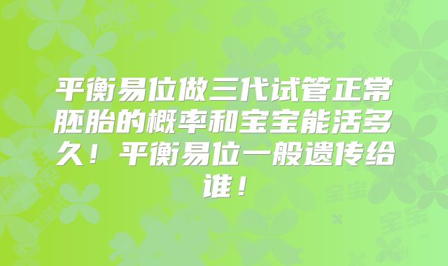 平衡易位做三代试管正常胚胎的概率和宝宝能活多久！平衡易位一般遗传给谁！