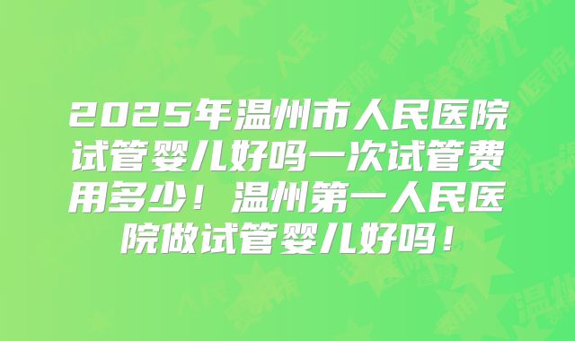 2025年温州市人民医院试管婴儿好吗一次试管费用多少！温州第一人民医院做试管婴儿好吗！