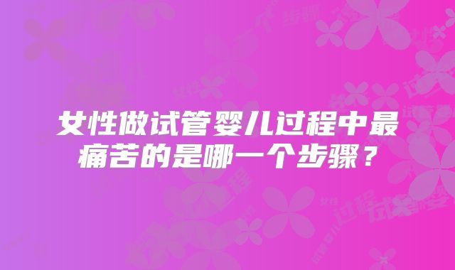 女性做试管婴儿过程中最痛苦的是哪一个步骤？