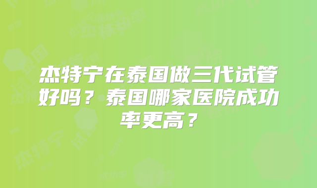 杰特宁在泰国做三代试管好吗？泰国哪家医院成功率更高？