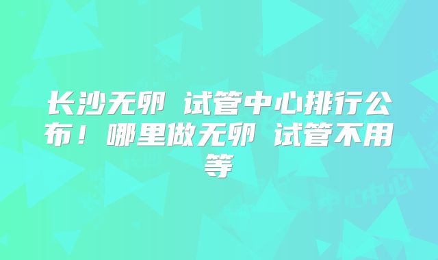 长沙无卵�试管中心排行公布！哪里做无卵�试管不用等