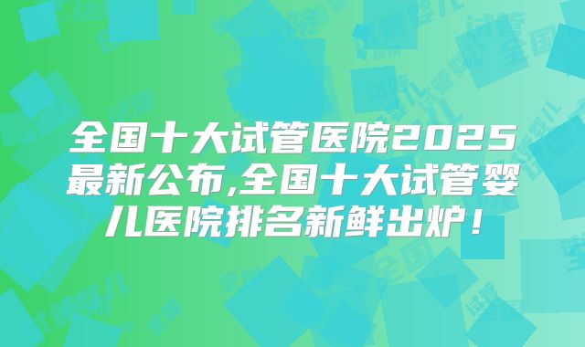 全国十大试管医院2025最新公布,全国十大试管婴儿医院排名新鲜出炉!