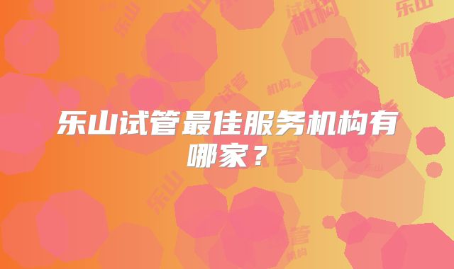 乐山试管最佳服务机构有哪家?