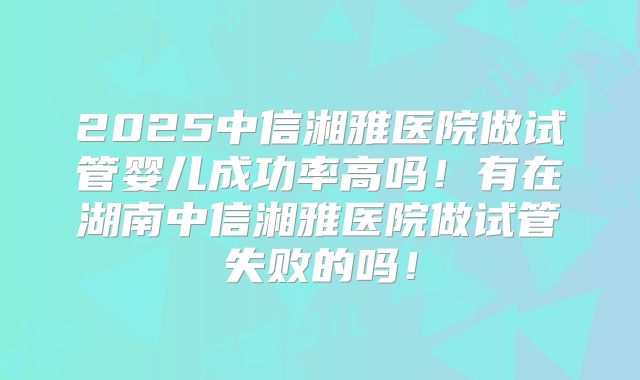 2025中信湘雅医院做试管婴儿成功率高吗！有在湖南中信湘雅医院做试管失败的吗！
