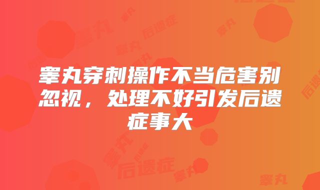 睾丸穿刺操作不当危害别忽视，处理不好引发后遗症事大