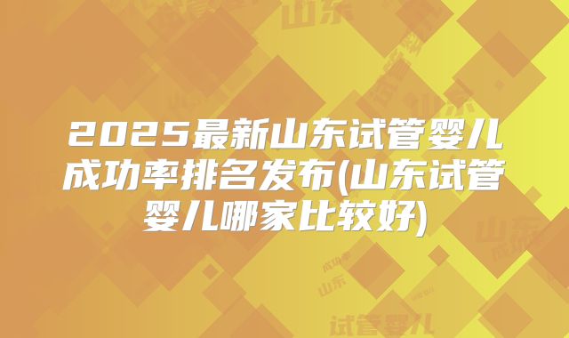 2025最新山东试管婴儿成功率排名发布(山东试管婴儿哪家比较好)