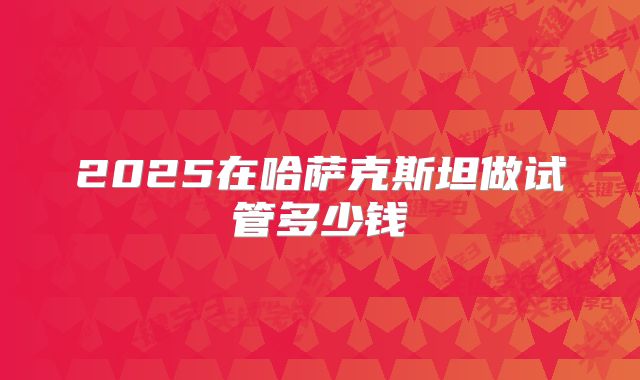 2025在哈萨克斯坦做试管多少钱