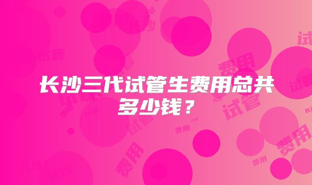 长沙三代试管生费用总共多少钱？