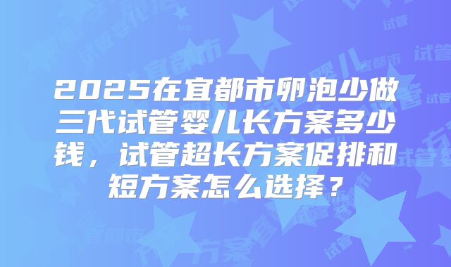 2025在宜都市卵泡少做三代试管婴儿长方案多少钱,试管超长方案促排和短方案怎么选择?