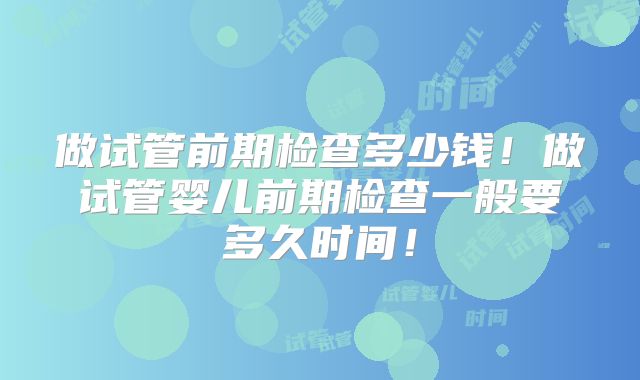 做试管前期检查多少钱！做试管婴儿前期检查一般要多久时间！