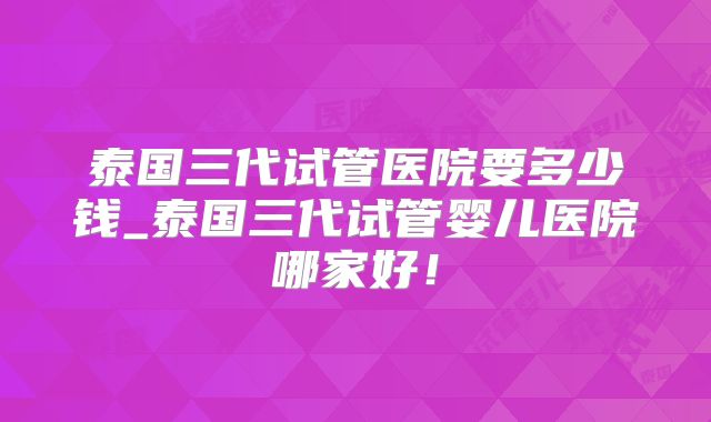 泰国三代试管医院要多少钱_泰国三代试管婴儿医院哪家好!