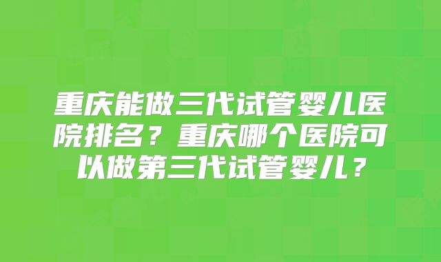 重庆能做三代试管婴儿医院排名？重庆哪个医院可以做第三代试管婴儿？