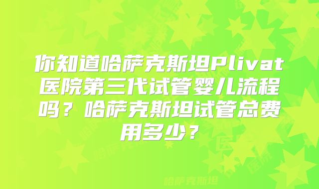 你知道哈萨克斯坦Plivat医院第三代试管婴儿流程吗？哈萨克斯坦试管总费用多少？