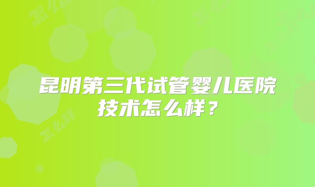 昆明第三代试管婴儿医院技术怎么样？