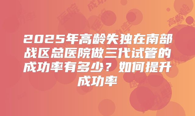 2025年高龄失独在南部战区总医院做三代试管的成功率有多少?如何提升成功率
