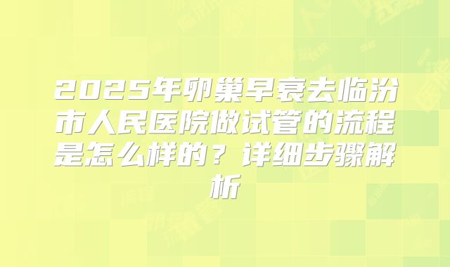 2025年卵巢早衰去临汾市人民医院做试管的流程是怎么样的？详细步骤解析