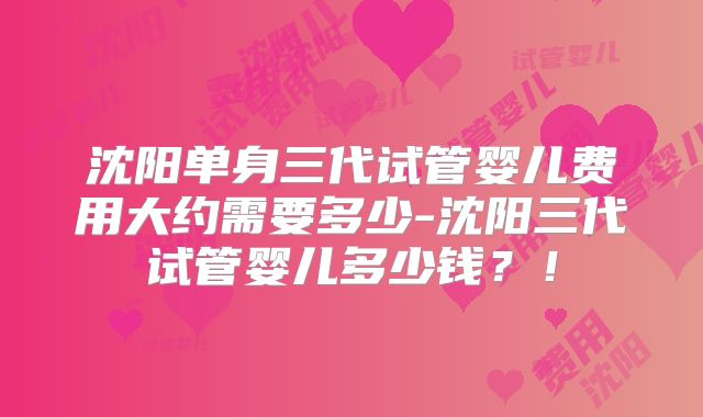 沈阳单身三代试管婴儿费用大约需要多少-沈阳三代试管婴儿多少钱？！