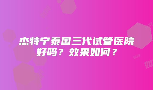 杰特宁泰国三代试管医院好吗？效果如何？