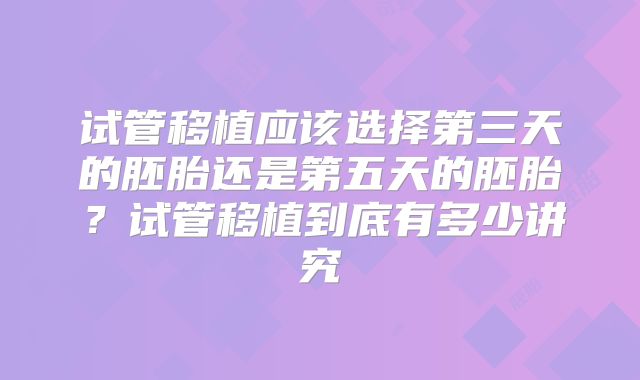 试管移植应该选择第三天的胚胎还是第五天的胚胎？试管移植到底有多少讲究