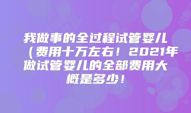 我做事的全过程试管婴儿（费用十万左右！2021年做试管婴儿的全部费用大概是多少！