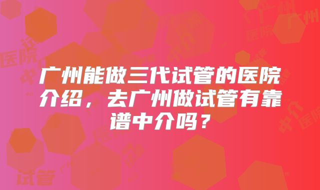 广州能做三代试管的医院介绍，去广州做试管有靠谱中介吗？