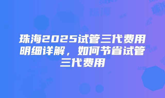 珠海2025试管三代费用明细详解，如何节省试管三代费用
