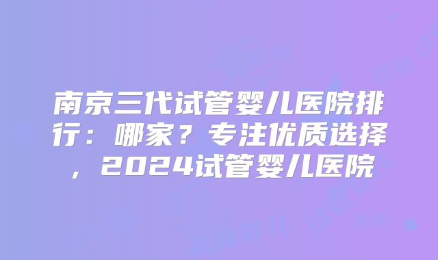 南京三代试管婴儿医院排行：哪家？专注优质选择，2024试管婴儿医院