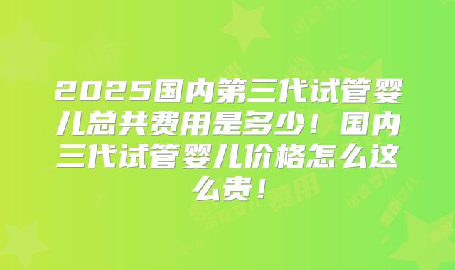 2025国内第三代试管婴儿总共费用是多少!国内三代试管婴儿价格怎么这么贵!