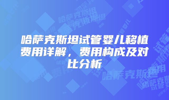 哈萨克斯坦试管婴儿移植费用详解，费用构成及对比分析