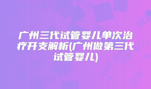 广州三代试管婴儿单次治疗开支解析(广州做第三代试管婴儿)