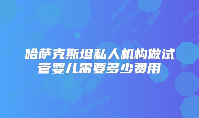 哈萨克斯坦私人机构做试管婴儿需要多少费用