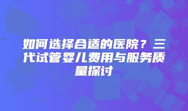 如何选择合适的医院？三代试管婴儿费用与服务质量探讨