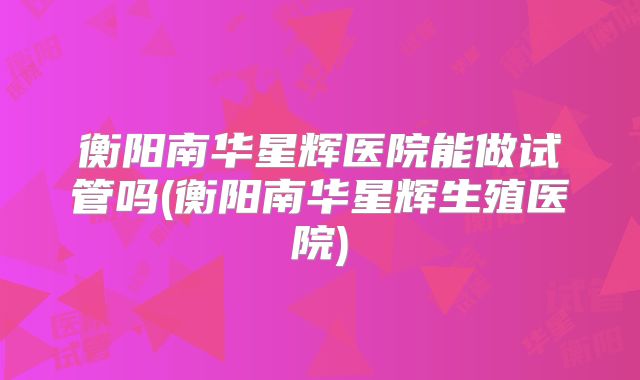衡阳南华星辉医院能做试管吗(衡阳南华星辉生殖医院)