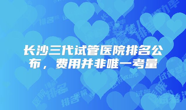 长沙三代试管医院排名公布,费用并非唯一考量