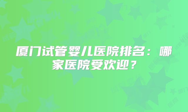 厦门试管婴儿医院排名：哪家医院受欢迎？