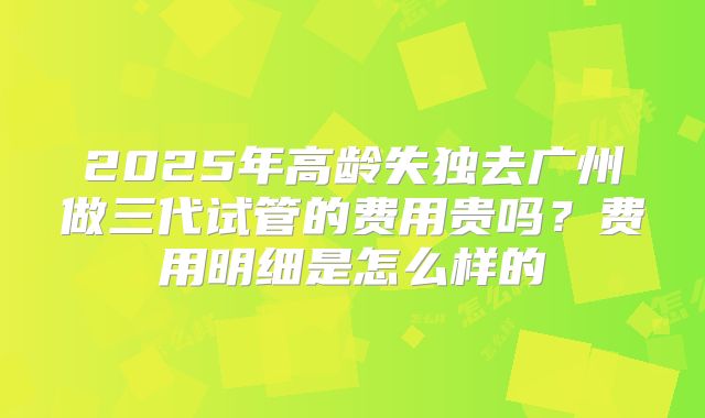 2025年高龄失独去广州做三代试管的费用贵吗?费用明细是怎么样的