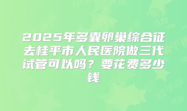 2025年多囊卵巢综合征去桂平市人民医院做三代试管可以吗？要花费多少钱