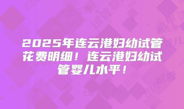 2025年连云港妇幼试管花费明细！连云港妇幼试管婴儿水平！