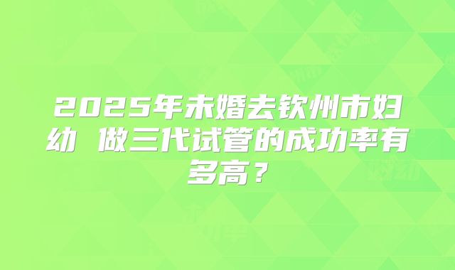 2025年未婚去钦州市妇幼 做三代试管的成功率有多高？