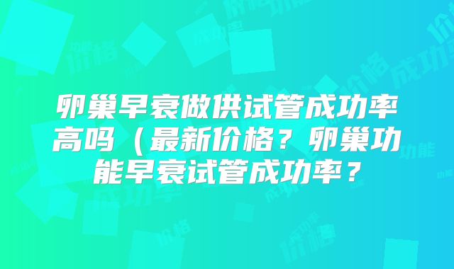 卵巢早衰做供试管成功率高吗(最新价格?卵巢功能早衰试管成功率?