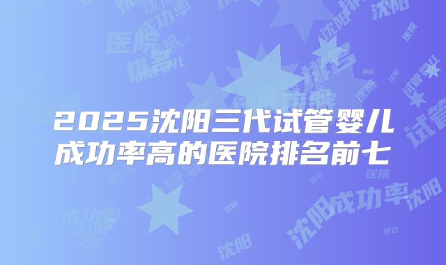 2025沈阳三代试管婴儿成功率高的医院排名前七