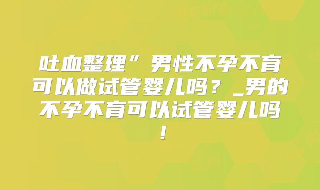 吐血整理”男性不孕不育可以做试管婴儿吗？_男的不孕不育可以试管婴儿吗！