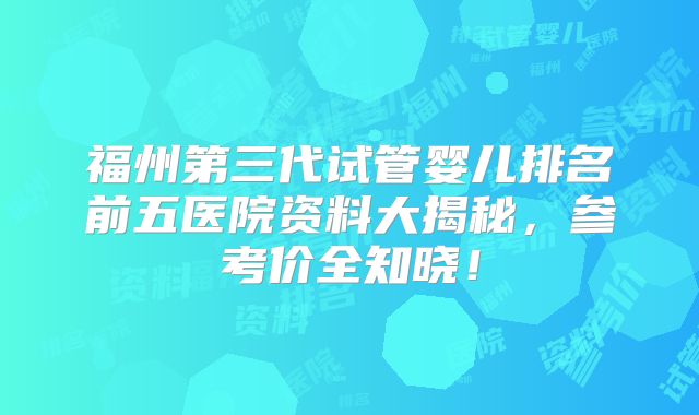 福州第三代试管婴儿排名前五医院资料大揭秘，参考价全知晓！