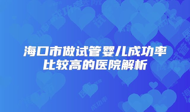 海口市做试管婴儿成功率比较高的医院解析