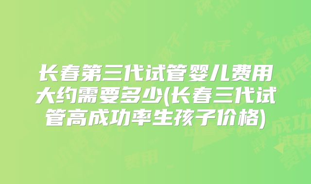 长春第三代试管婴儿费用大约需要多少(长春三代试管高成功率生孩子价格)