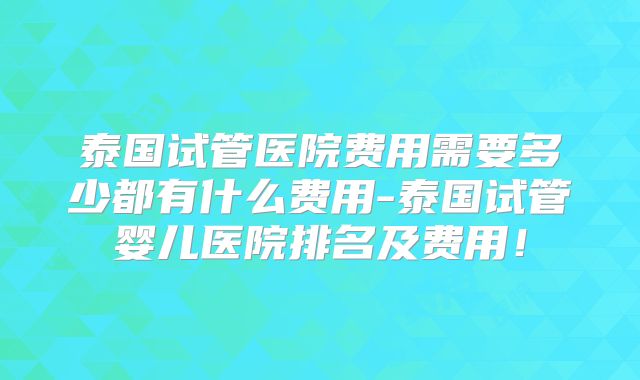 泰国试管医院费用需要多少都有什么费用-泰国试管婴儿医院排名及费用！